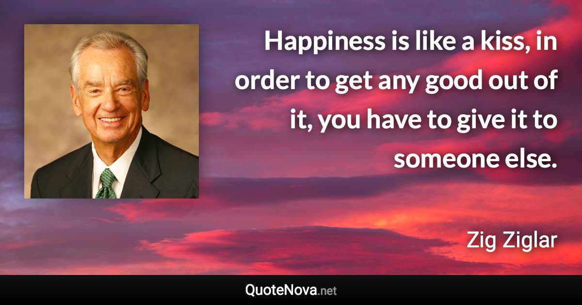 Happiness is like a kiss, in order to get any good out of it, you have to give it to someone else. - Zig Ziglar quote