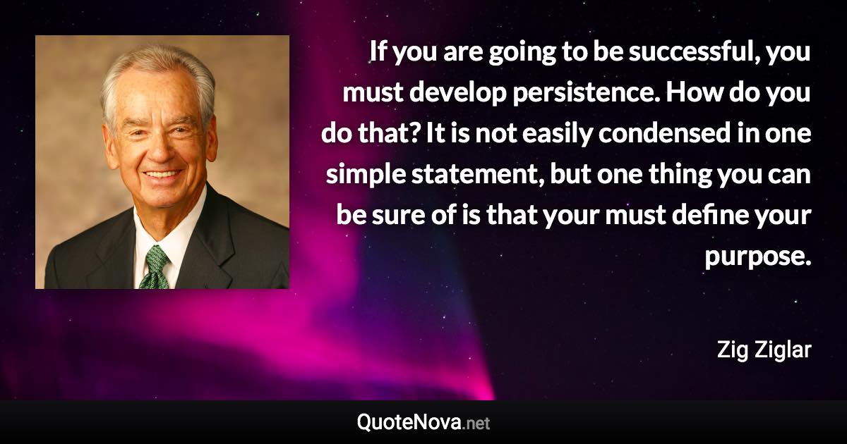 If you are going to be successful, you must develop persistence. How do you do that? It is not easily condensed in one simple statement, but one thing you can be sure of is that your must define your purpose. - Zig Ziglar quote