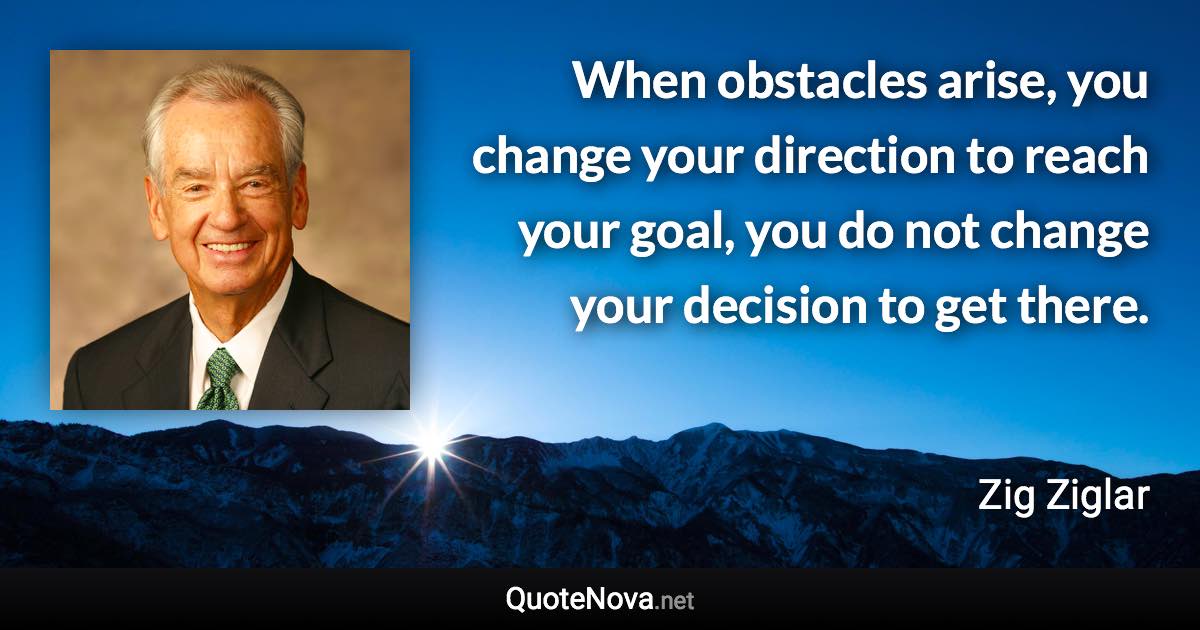 When obstacles arise, you change your direction to reach your goal, you do not change your decision to get there. - Zig Ziglar quote