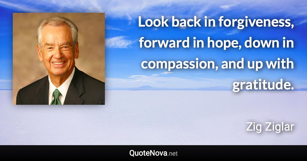 Look back in forgiveness, forward in hope, down in compassion, and up with gratitude. - Zig Ziglar quote