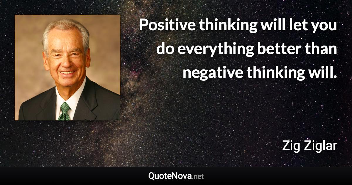 Positive thinking will let you do everything better than negative thinking will. - Zig Ziglar quote