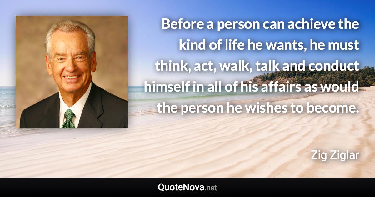 Before a person can achieve the kind of life he wants, he must think, act, walk, talk and conduct himself in all of his affairs as would the person he wishes to become. - Zig Ziglar quote