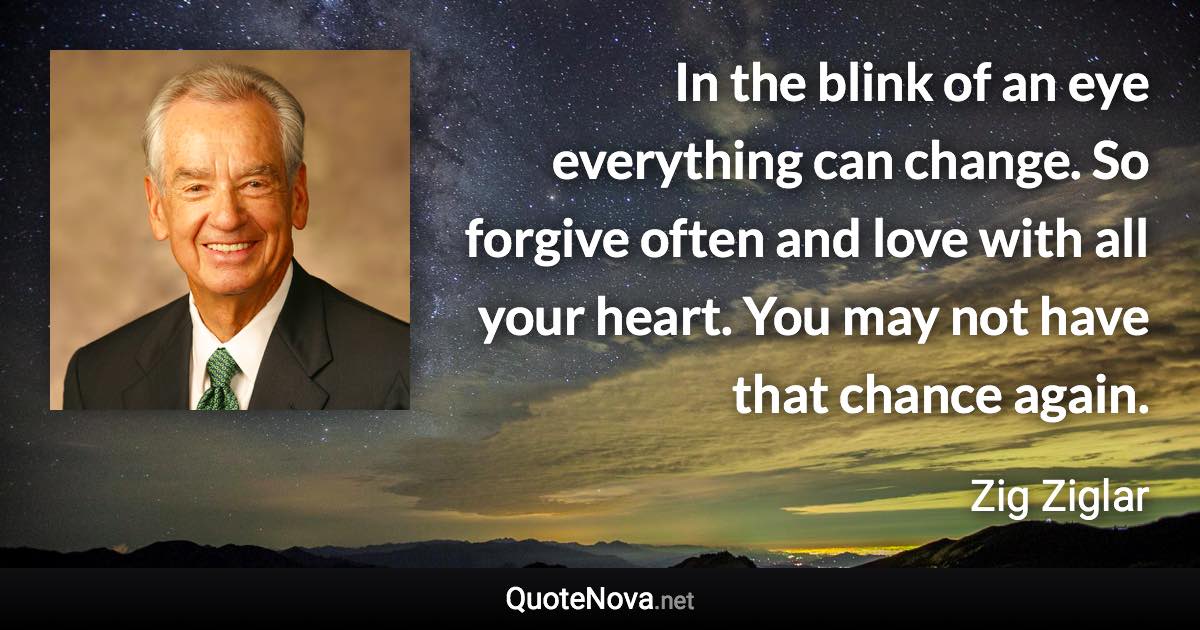 In the blink of an eye everything can change. So forgive often and love with all your heart. You may not have that chance again. - Zig Ziglar quote