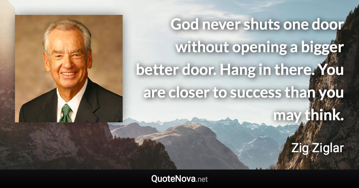 God never shuts one door without opening a bigger better door. Hang in there. You are closer to success than you may think. - Zig Ziglar quote