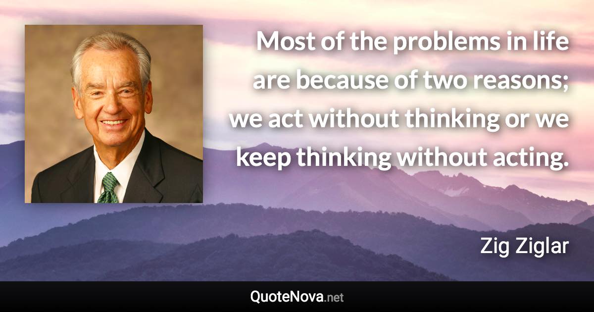 Most of the problems in life are because of two reasons; we act without thinking or we keep thinking without acting. - Zig Ziglar quote