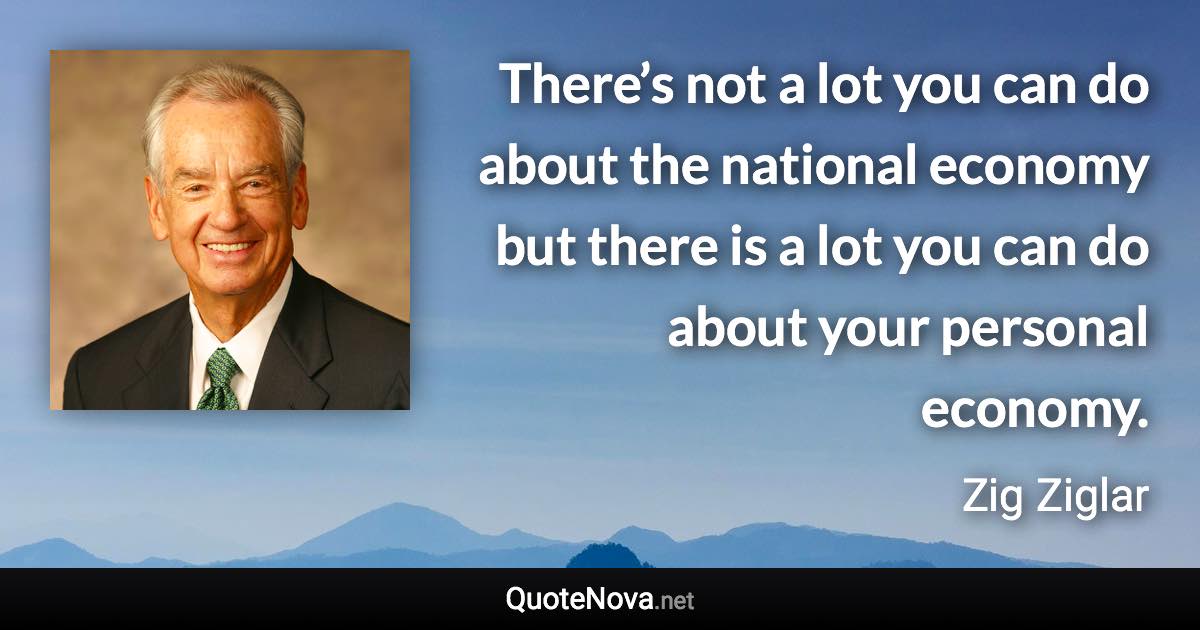 There’s not a lot you can do about the national economy but there is a lot you can do about your personal economy. - Zig Ziglar quote