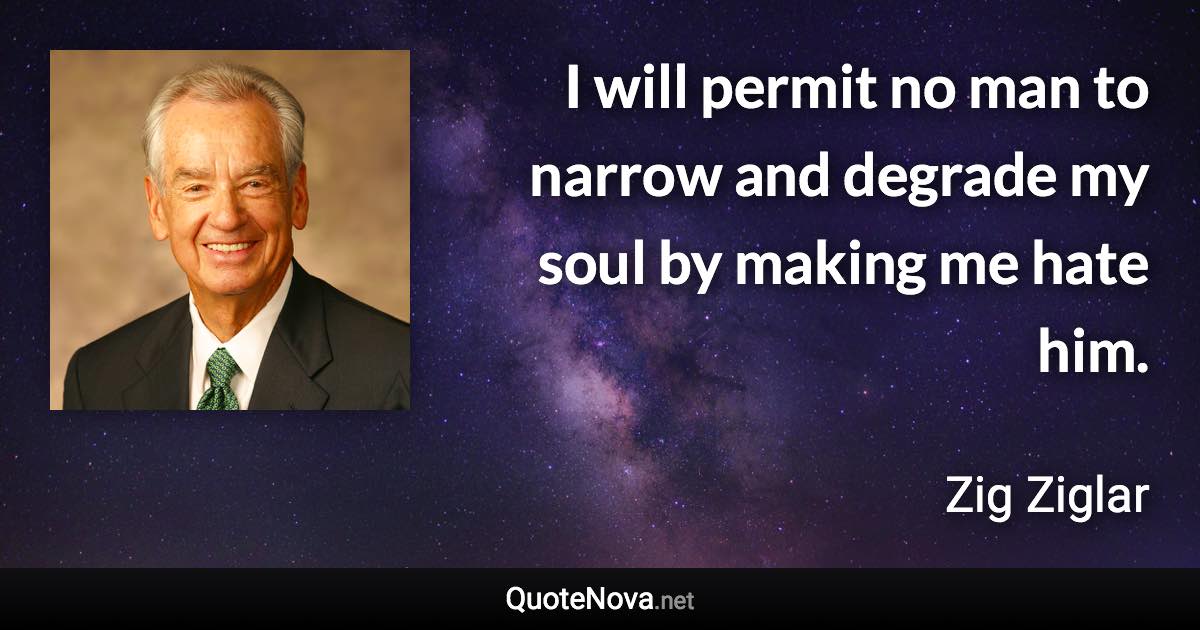 I will permit no man to narrow and degrade my soul by making me hate him. - Zig Ziglar quote