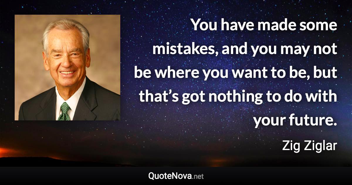 You have made some mistakes, and you may not be where you want to be, but that’s got nothing to do with your future. - Zig Ziglar quote