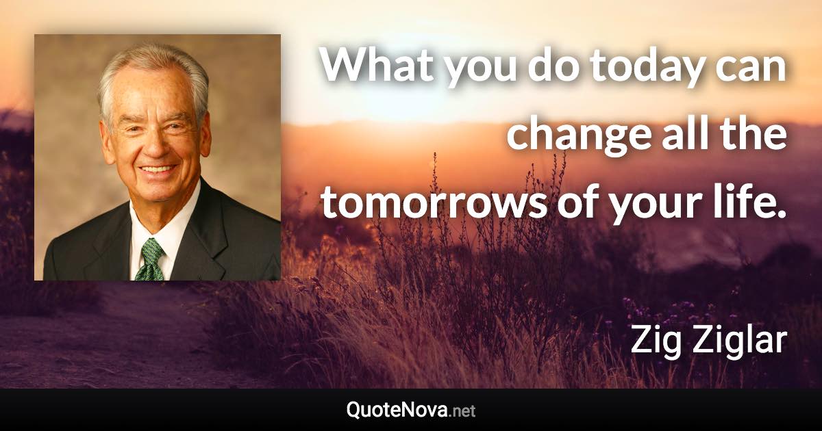 What you do today can change all the tomorrows of your life. - Zig Ziglar quote