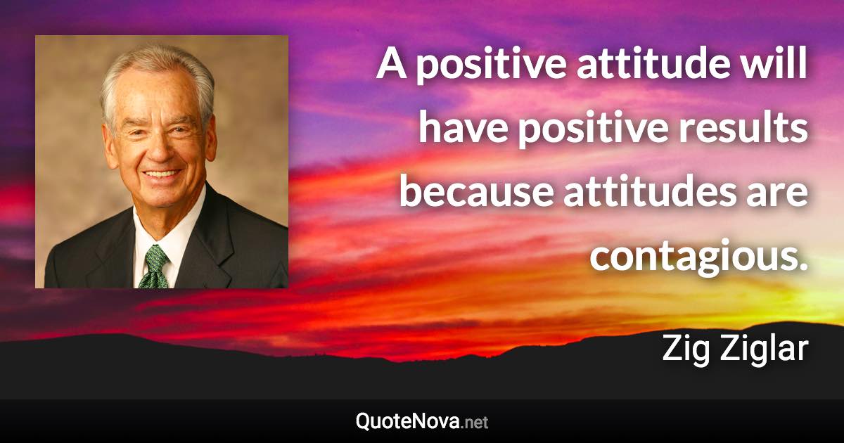 A positive attitude will have positive results because attitudes are contagious. - Zig Ziglar quote