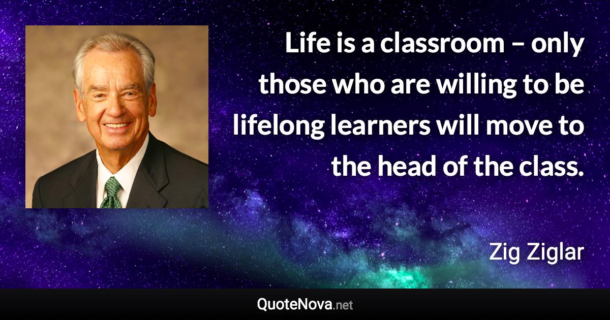 Life is a classroom – only those who are willing to be lifelong learners will move to the head of the class. - Zig Ziglar quote