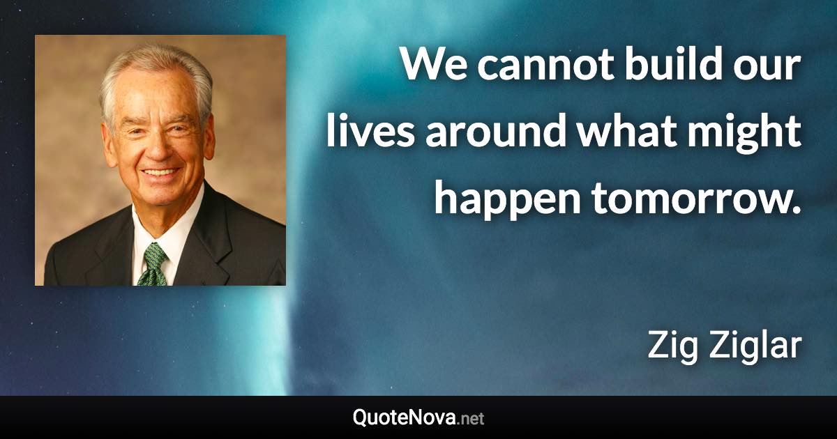 We cannot build our lives around what might happen tomorrow. - Zig Ziglar quote