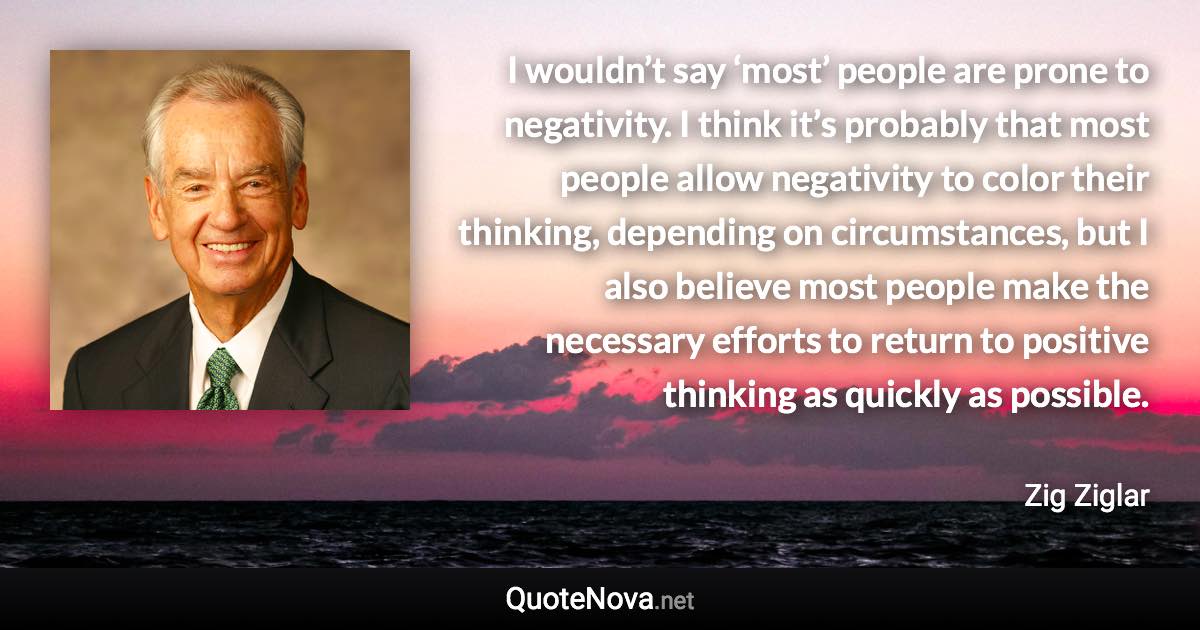 I wouldn’t say ‘most’ people are prone to negativity. I think it’s probably that most people allow negativity to color their thinking, depending on circumstances, but I also believe most people make the necessary efforts to return to positive thinking as quickly as possible. - Zig Ziglar quote
