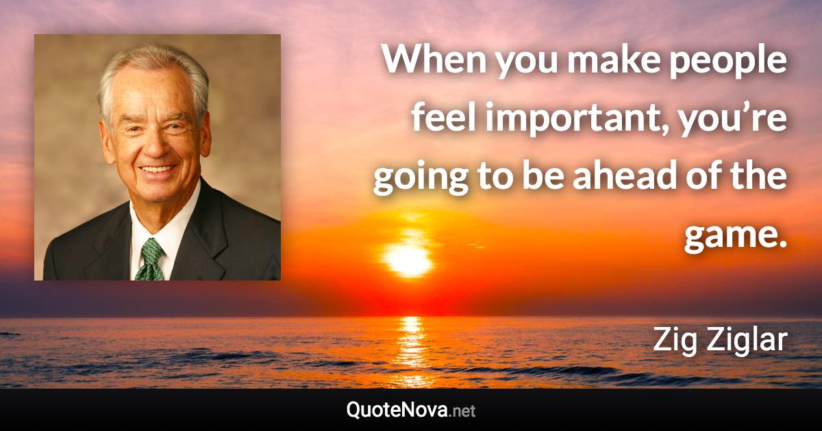 When you make people feel important, you’re going to be ahead of the game. - Zig Ziglar quote