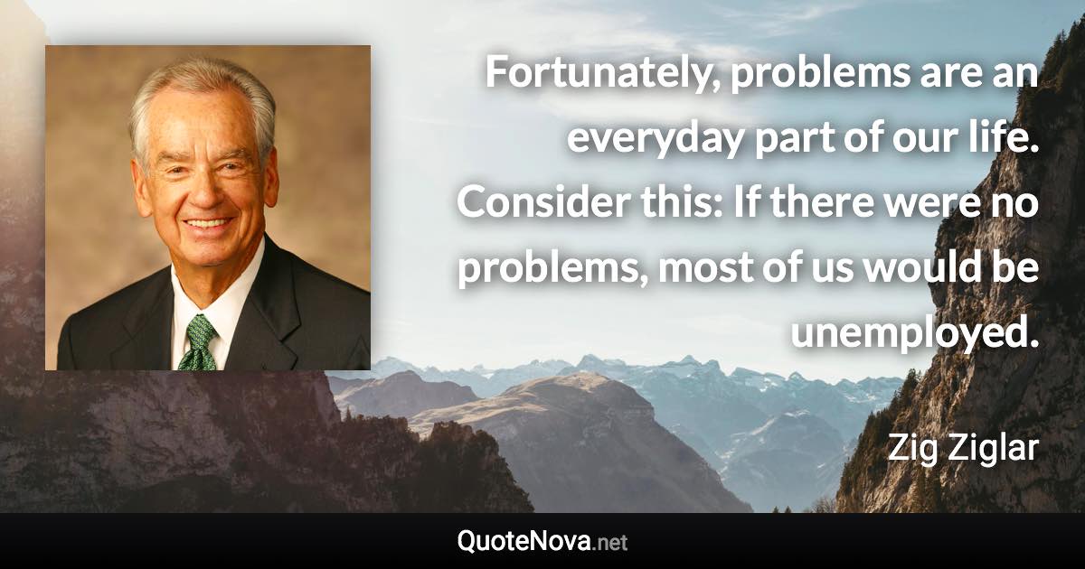 Fortunately, problems are an everyday part of our life. Consider this: If there were no problems, most of us would be unemployed. - Zig Ziglar quote