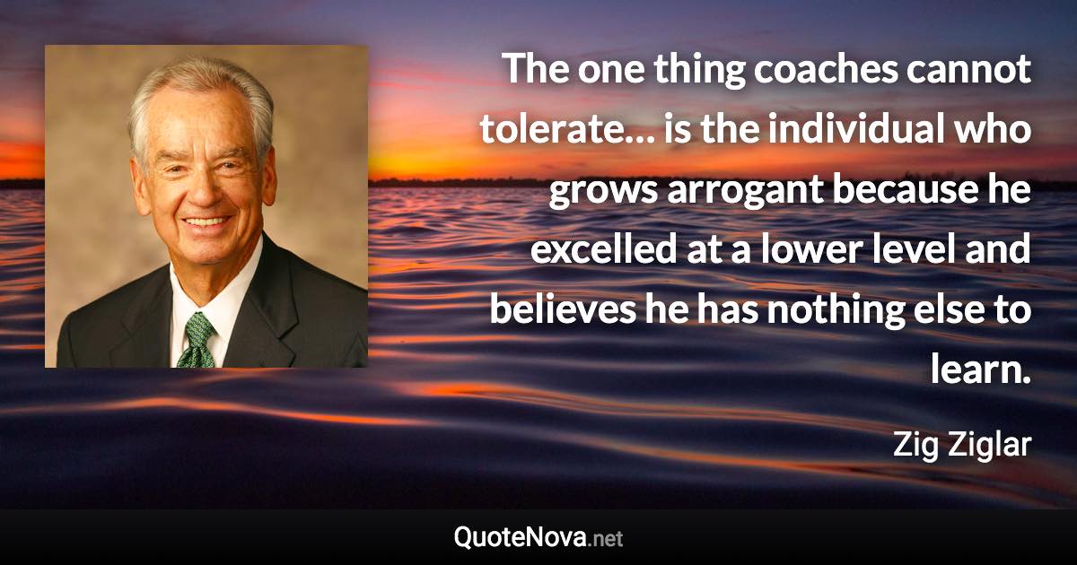 The one thing coaches cannot tolerate… is the individual who grows arrogant because he excelled at a lower level and believes he has nothing else to learn. - Zig Ziglar quote