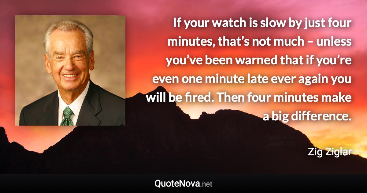 If your watch is slow by just four minutes, that’s not much – unless you’ve been warned that if you’re even one minute late ever again you will be fired. Then four minutes make a big difference. - Zig Ziglar quote