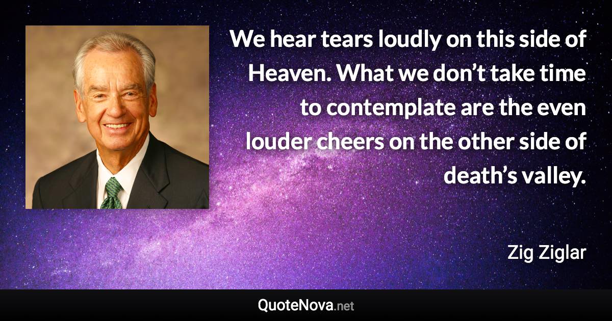 We hear tears loudly on this side of Heaven. What we don’t take time to contemplate are the even louder cheers on the other side of death’s valley. - Zig Ziglar quote