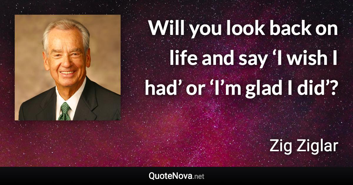 Will you look back on life and say ‘I wish I had’ or ‘I’m glad I did’? - Zig Ziglar quote