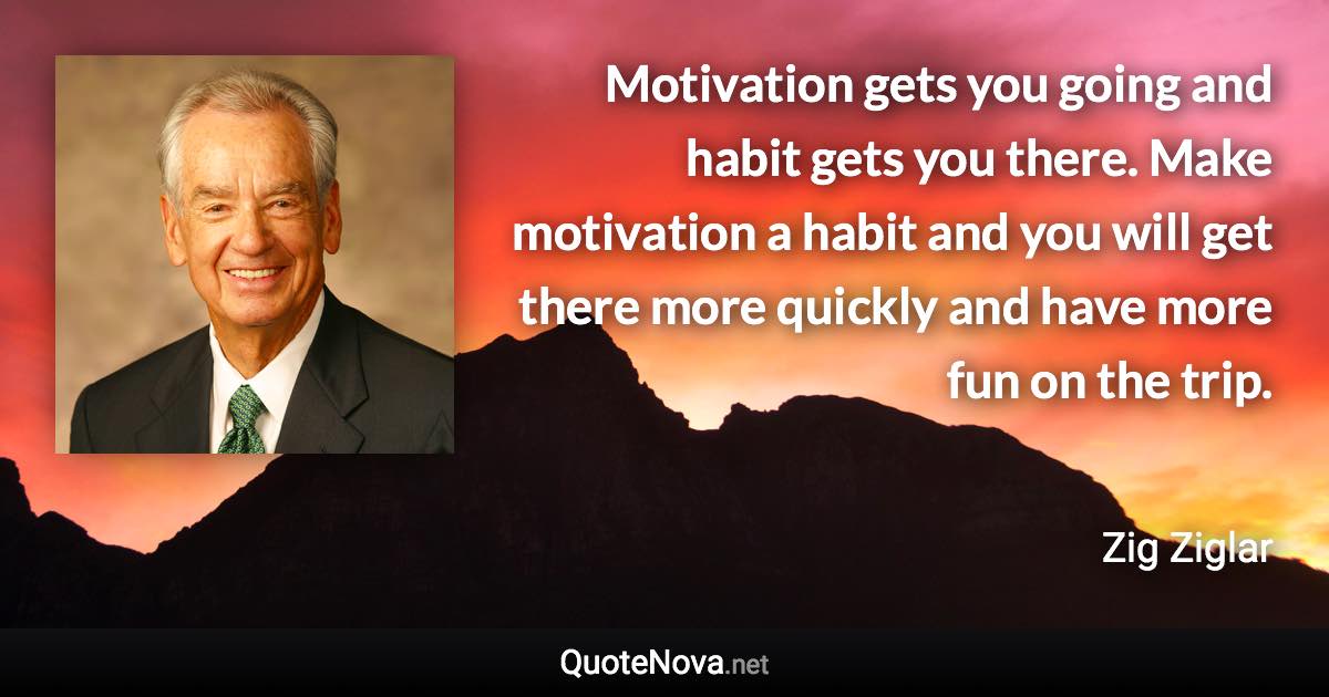 Motivation gets you going and habit gets you there. Make motivation a habit and you will get there more quickly and have more fun on the trip. - Zig Ziglar quote