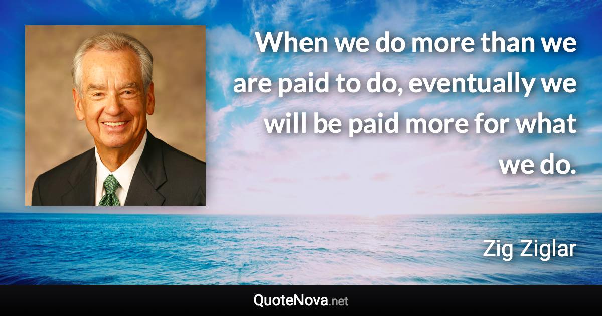 When we do more than we are paid to do, eventually we will be paid more for what we do. - Zig Ziglar quote