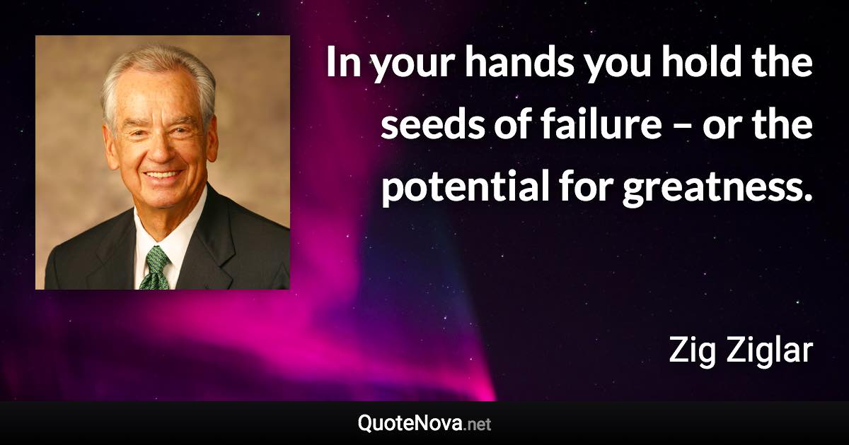 In your hands you hold the seeds of failure – or the potential for greatness. - Zig Ziglar quote