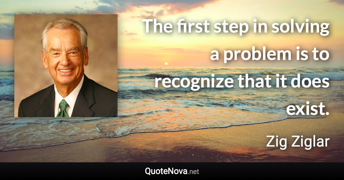 The first step in solving a problem is to recognize that it does exist. - Zig Ziglar quote