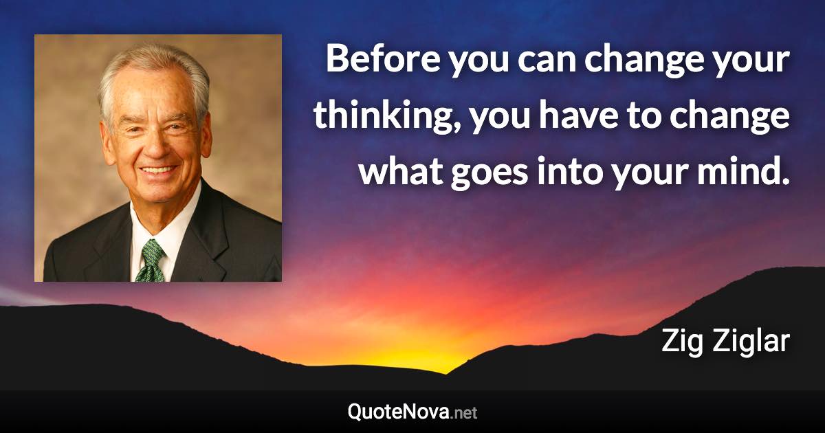 Before you can change your thinking, you have to change what goes into your mind. - Zig Ziglar quote