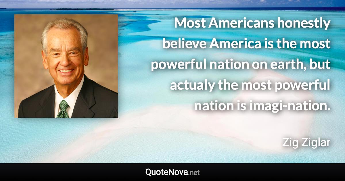 Most Americans honestly believe America is the most powerful nation on earth, but actualy the most powerful nation is imagi-nation. - Zig Ziglar quote