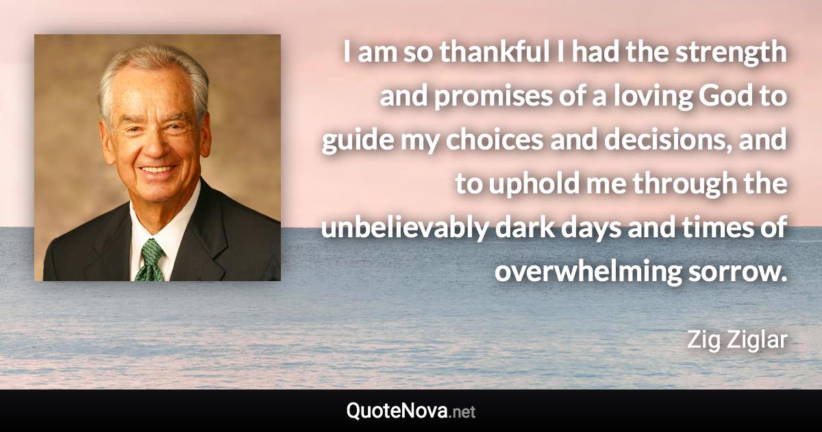 I am so thankful I had the strength and promises of a loving God to guide my choices and decisions, and to uphold me through the unbelievably dark days and times of overwhelming sorrow. - Zig Ziglar quote