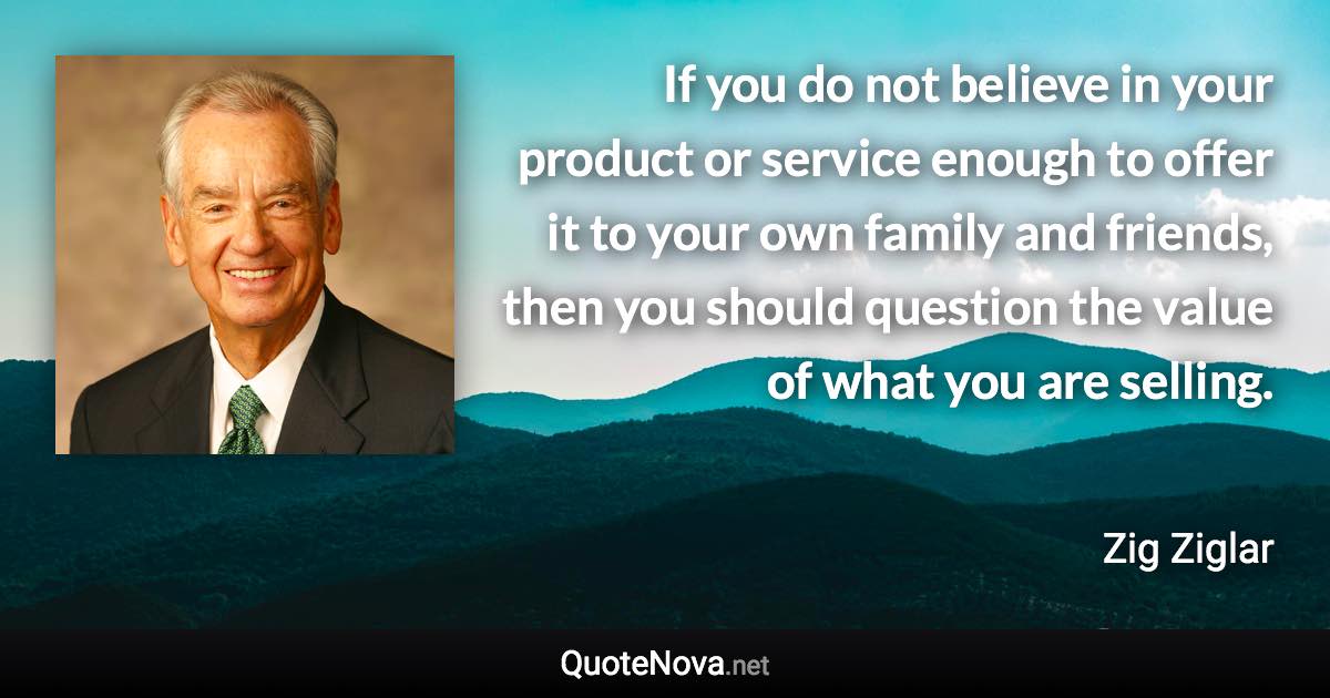 If you do not believe in your product or service enough to offer it to your own family and friends, then you should question the value of what you are selling. - Zig Ziglar quote