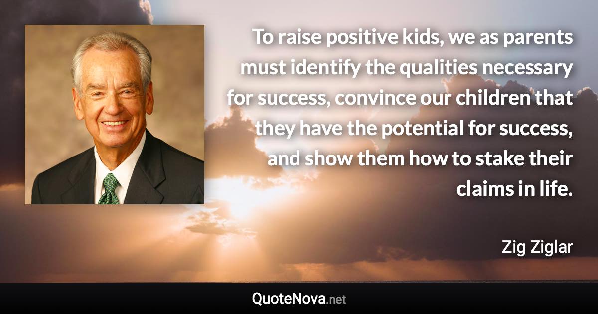 To raise positive kids, we as parents must identify the qualities necessary for success, convince our children that they have the potential for success, and show them how to stake their claims in life. - Zig Ziglar quote