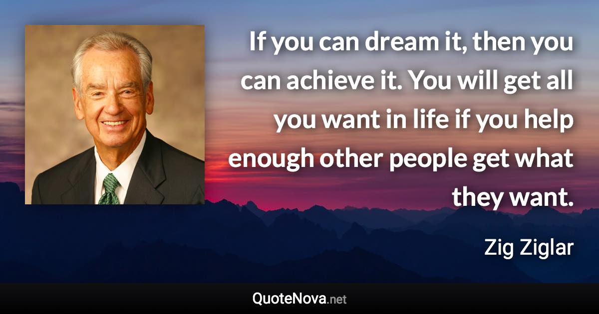 If you can dream it, then you can achieve it. You will get all you want in life if you help enough other people get what they want. - Zig Ziglar quote