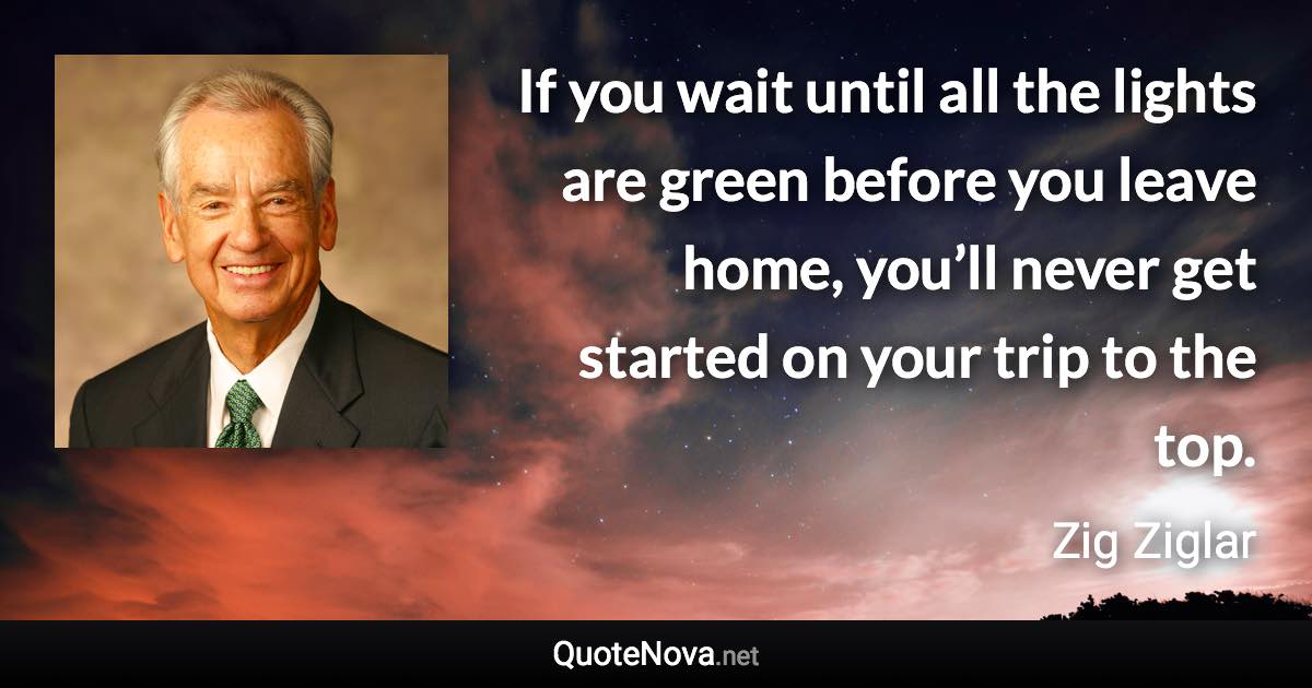 If you wait until all the lights are green before you leave home, you’ll never get started on your trip to the top. - Zig Ziglar quote