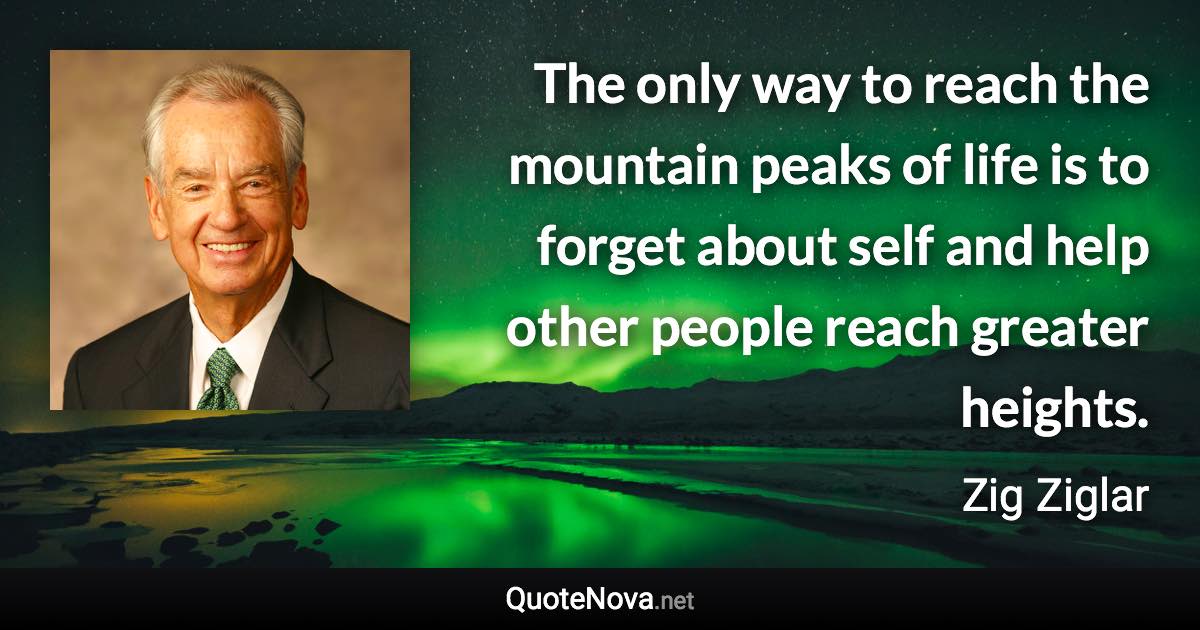 The only way to reach the mountain peaks of life is to forget about self and help other people reach greater heights. - Zig Ziglar quote