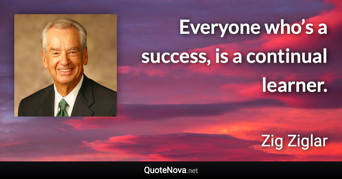 Everyone who’s a success, is a continual learner. - Zig Ziglar quote