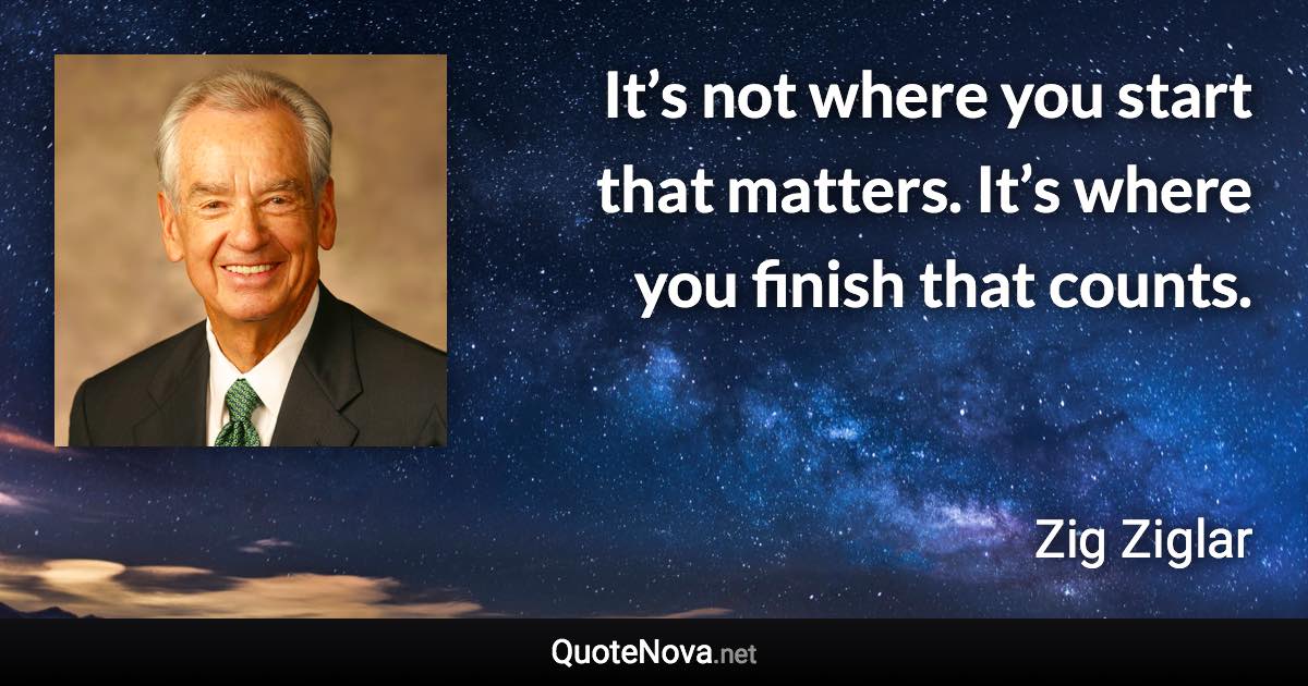 It’s not where you start that matters. It’s where you finish that counts. - Zig Ziglar quote