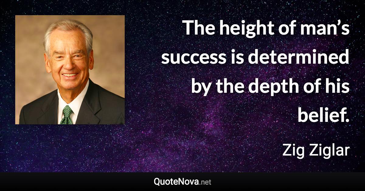 The height of man’s success is determined by the depth of his belief. - Zig Ziglar quote