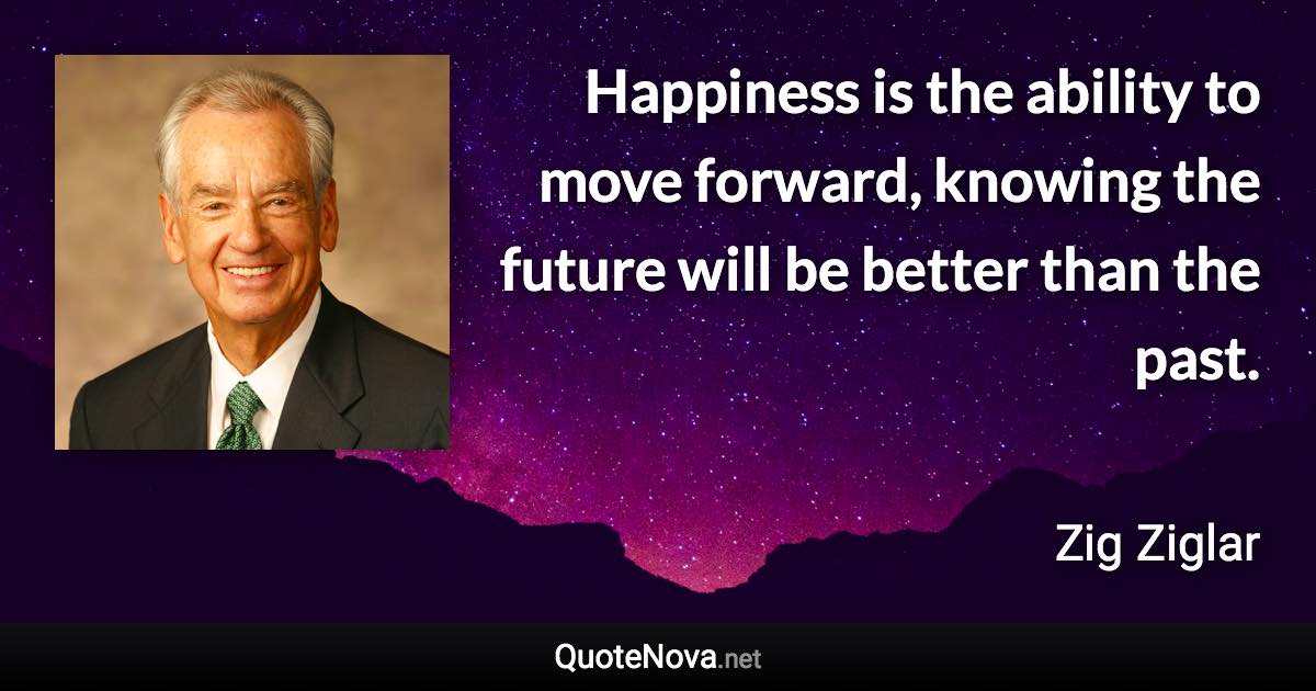 Happiness is the ability to move forward, knowing the future will be better than the past. - Zig Ziglar quote