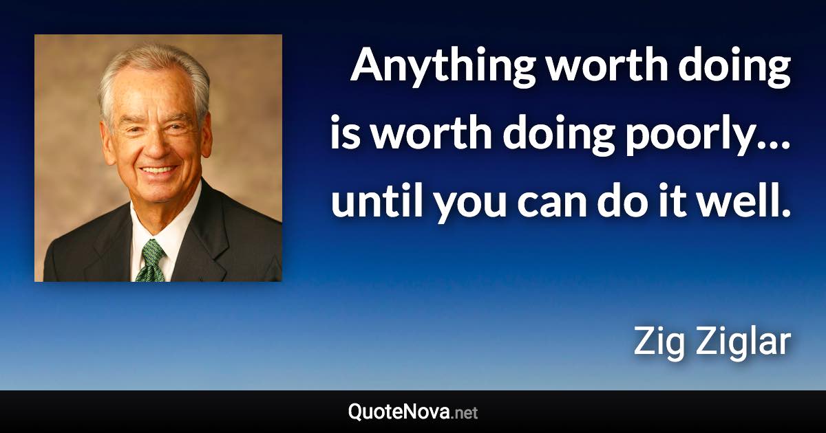 Anything worth doing is worth doing poorly… until you can do it well. - Zig Ziglar quote