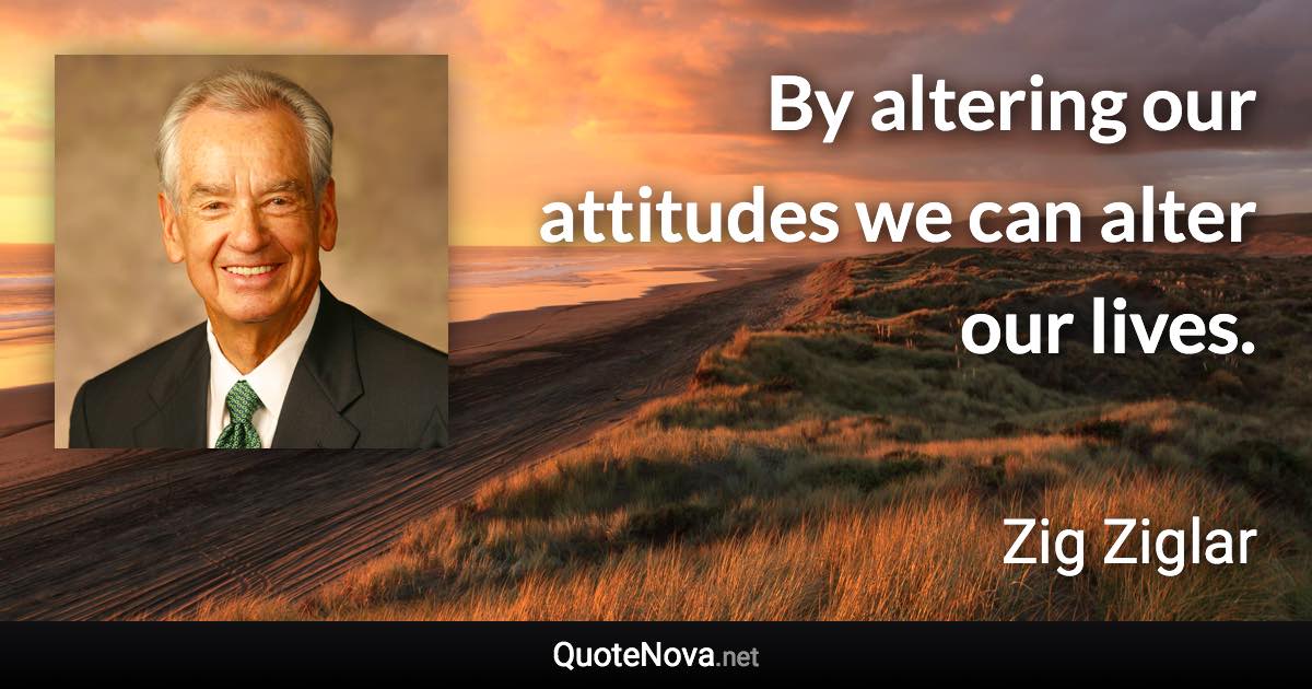 By altering our attitudes we can alter our lives. - Zig Ziglar quote