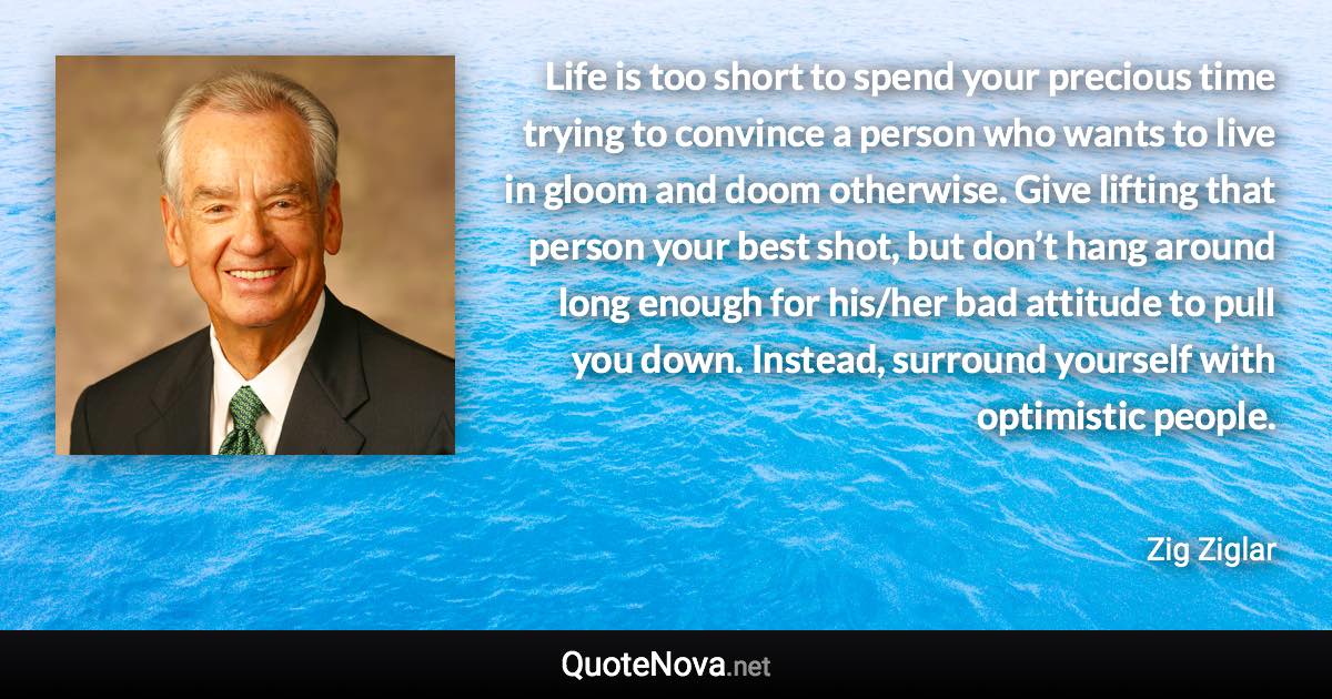 Life is too short to spend your precious time trying to convince a person who wants to live in gloom and doom otherwise. Give lifting that person your best shot, but don’t hang around long enough for his/her bad attitude to pull you down. Instead, surround yourself with optimistic people. - Zig Ziglar quote