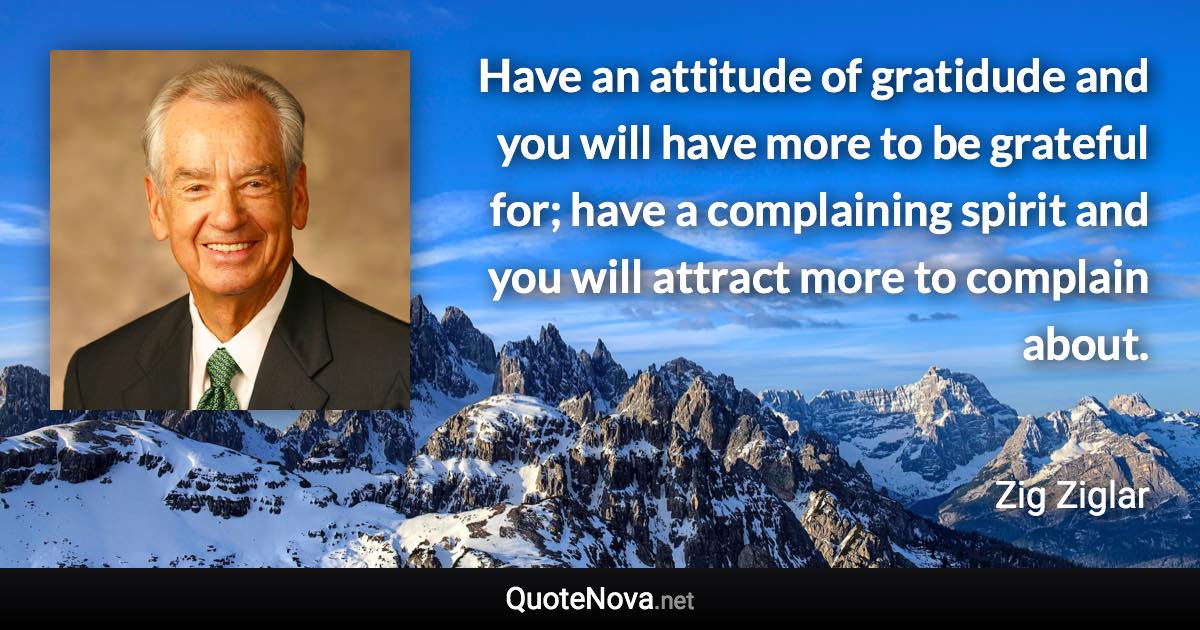 Have an attitude of gratidude and you will have more to be grateful for; have a complaining spirit and you will attract more to complain about. - Zig Ziglar quote