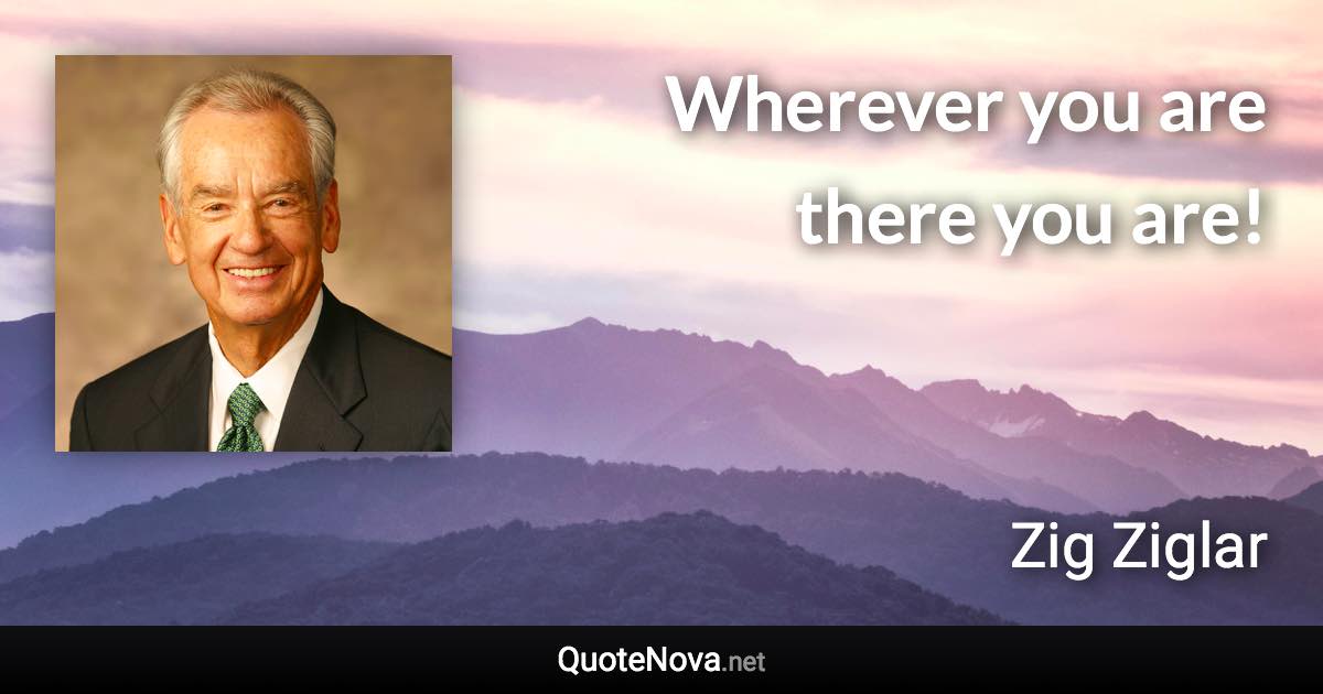 Wherever you are there you are! - Zig Ziglar quote