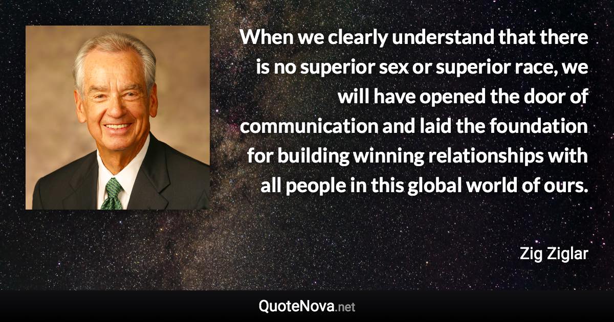 When we clearly understand that there is no superior sex or superior race, we will have opened the door of communication and laid the foundation for building winning relationships with all people in this global world of ours. - Zig Ziglar quote