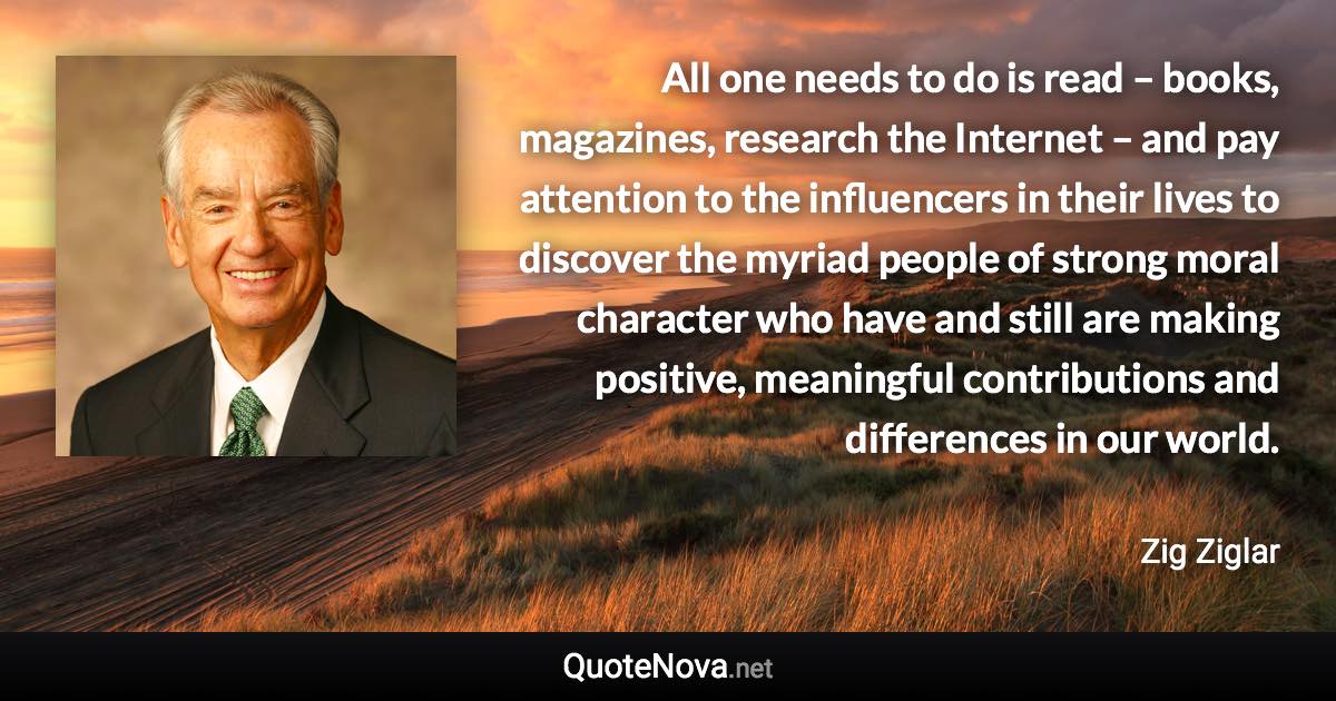 All one needs to do is read – books, magazines, research the Internet – and pay attention to the influencers in their lives to discover the myriad people of strong moral character who have and still are making positive, meaningful contributions and differences in our world. - Zig Ziglar quote
