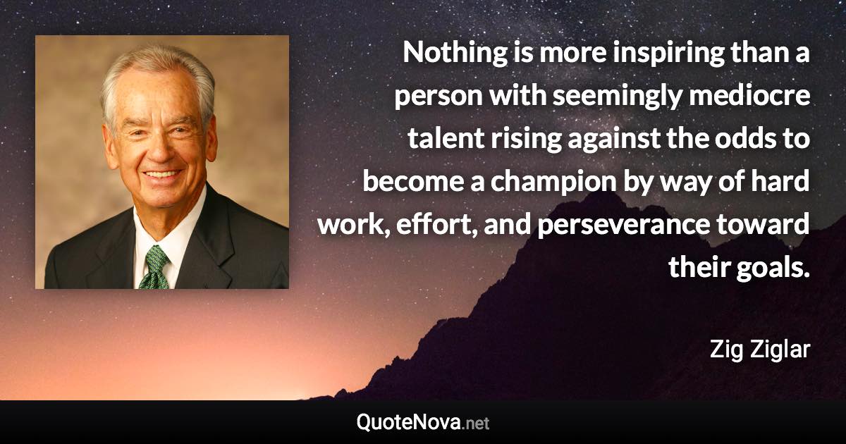 Nothing is more inspiring than a person with seemingly mediocre talent rising against the odds to become a champion by way of hard work, effort, and perseverance toward their goals. - Zig Ziglar quote