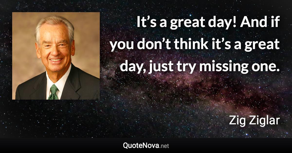 It’s a great day! And if you don’t think it’s a great day, just try missing one. - Zig Ziglar quote