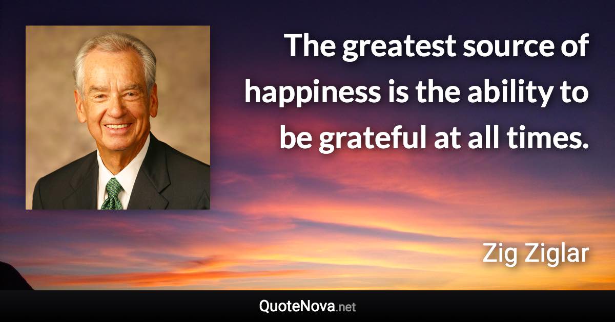 The greatest source of happiness is the ability to be grateful at all times. - Zig Ziglar quote