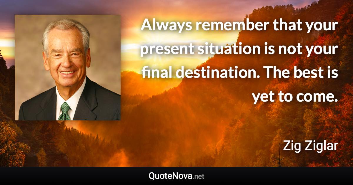 Always remember that your present situation is not your final destination. The best is yet to come. - Zig Ziglar quote